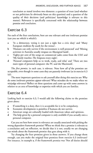 ANSWERS, DISCUSSION, AND FURTHER ADVICE 1 6 7
conclusion as stated involves two elements: a question of trust (and whether
or not politicians lie obviously bears on this question) and a question of the
quality of their decisions (and politicians' knowledge is relevant to this
matter). Relevance is specifically concerned with the relationship between
premise and conclusion.
Exercise 6.3
For each of the four conclusions, here are one relevant and one irrelevant premise
(can you see which is which?):
a 'In a democracy, voting is not just a right but a civic duty' and 'Many
European swallows fly south for the winter'.
b 'Humans can only survive if the environment is well protected' and 'Mining
activities in Australia usually trespass on Aboriginal lands'.
c 'Eighty per cent of the songs on commercial radio come from the USA and
'My family watches The Simpsons every night'.
d 'Personal computers help us to work, study, and relax' and 'There are two
main types of personal computer: the PC and the Macintosh'.
The first premise, in each case, is relevant. Note how all of the premises are
acceptable, even though in some cases they are patently irrelevant (as in exercise 6.3
(a)).
The most important questions to ask yourself after doing this exercise are: Why
do some irrelevant premises appear relevant? What mistakes do we make when we
misjudge relevance? Reflect on these questions and come up with some answers in
relation to an area of knowledge or expertise with which you are familiar.
Exercise 6.4
Looking back to exercise 6.3, I would add the following claims to the premises
given above:
a If something is a duty, then it is acceptable for it to be compulsory.
b Economic development is pointless if humans do not survive,
c American songs are culturally loaded with American values and opinions.
d The help given by a personal computer is only available if you actually own a
personal computer.
Can you see here how errors in relevance are usually associated with picking the
wrong dependent framework premise? When we think that a premise is relevant to
a conclusion and, on reflection, we decide that it is not, usually we are changing
our minds about the framework premise that goes along with it.
Try changing the four premises given in these answers. If you change them
enough, can you make the original four premises from exercise 6.3 irrelevant?
For instance, in example a, if the framework premise was 'Not all duties should
 
