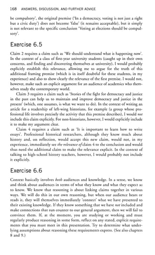 168 ANSWERS, DISCUSSION, AND FURTHER ADVICE
be compulsory', the original premise ('In a democracy, voting is not just a right
but a civic duty') does not become 'false' (it remains acceptable), but it simply
is not relevant to the specific conclusion 'Voting at elections should be compul-
sory'.
Exercise 6.5
Claim 2 requires a claim such as 'We should understand what is happening now'.
In the context of a class of first-year university students (caught up in their own
concerns, and finding and discovering themselves at university), I would probably
explicitly establish this relevance, allowing me to argue for the truth of this
additional framing premise (which is in itself doubtful for these students, in my
experience) and also to show clearly the relevance of the first premise. I would not,
however, make such an explicit argument for an audience of academics who them-
selves study the contemporary world.
Claim 3 requires a claim such as 'Stories of the fight for democracy and justice
in the past can help us to maintain and improve democracy and justice in the
present' (which, one assumes, is what we want to do). In the context of writing an
article for a readership of left-wing historians, for example (a group whose pro-
fessional life involves precisely the activity that this premise describes), I would not
include this claim explicitly. For non-historians, however, I would explicitly include
it to make my argument clear.
Claim 4 requires a claim such as 'It is important to learn how to write
essays'. Professional historical researchers, although they know much about
history and, on reflection, would accept this new claim, would not, in my
experience, immediately see the relevance of claim 4 to the conclusion and would
thus need the additional claim to make the relevance explicit. In the context of
talking to high-school history teachers, however, I would probably not include
it explicitly.
Exercise 6.6
Context basically involves both audiences and knowledge. In a sense, we know
and think about audiences in terms of what they know and what they expect us
to know. We know that reasoning is about linking claims together in various
ways. We will do this in our own reasoning, but when our audience hears or
reads it, they will themselves immediately 'connect' what we have presented to
their existing knowledge. If they know something that we have not included and
make connections that run counter to our general argument, then we will fail to
convince them. If, at the moment, you are studying or working and must
regularly produce reasoning in some form, reflect on any stated, explicit require-
ments that you must meet in this presentation. Try to determine what under-
lying assumptions about reasoning these requirements express. (See also chapters
8 and 9.)
 