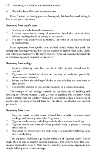 1 7 0 ANSWERS, DISCUSSION, AND FURTHER ADVICE
4 Giulio has been ill for over six months now.
Claim 3 acts as the framing premise, showing why Giulio's illness and its length
lead to the given conclusion.
Reasoning from specific cases
1 Smoking should be banned in restaurants.
2 A recent representative survey of Australians found that most of them
believed smoking should be banned in restaurants.
3 In a democratic country such as Australia, the wishes of the majority should
be implemented.
Many arguments from specific cases establish factual claims, but (with the
appropriate framing premise), they can also support an explicit value claim. Claim
2 is written as a summary of the survey subjects' views, representing the hundreds
of individual opinions expressed in that survey.
Reasoning from analogy
1 Cigarette smoking that does not harm other people should not be
banned.
2 Cigarettes and alcohol are similar in that they are addictive, potentially
disease-causing substances.
3 Society condones the drinking of alcohol as long as it does not cause harm to
other people.
4 It is good for societies to treat similar situations in a consistent manner.
The strength of this analogy depends on the similarity of drinking and
smoking in relevant respects. Claim 2 seeks to establish this similarity, while
claim 4 asserts that the similarity should be interpreted within a framework of
consistency (normally we would 'leave out' this claim—see chapter 5 on implied
premises).
Reasoning from terms
1 Cigarette smoke includes smoke inhaled both actively, from one's own
smoking, and passively, from others' cigarettes.
2 Cigarette smoke can enter the lungs actively when a person is smoking.
3 Cigarette smoke can enter the lungs passively when a person is inhaling
others' smoke.
4 Whichever way smoke enters the body, there is no qualitative difference in its
effects on the lung.
This argument establishes a particular definition of 'cigarette smoke' (which
might then be used to simplify another argument). The framework for this argu-
ment is provided by claim 4. Note that it is definitely not a causal argument: it is
simply defining some term or concept.
 