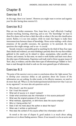 ANSWERS, DISCUSSION, AND FURTHER ADVICE 1 7 1
Chapter 8
Exercise 8.1
At this stage, there is no 'answer'. However you might want to review and organise
your list after having done exercise 8.3.
Exercise 8.2
Here are two further Comments. First, learn how to 'read' effectively ('reading'
includes watching, listening, observing, and so on). The 'knowledge' we want in
those five classes will not have a label that tells us where it fits into this classification
system. Rather, it is our own analysis, while we read, that begins to make these
interconnections between classes of knowledge. Hence active reading—with a keen
awareness of the possible outcomes, the questions to be answered, the extra
questions that might emerge, and so on—is crucial.
Second, everyone is reasonably good at searching for the third of these four types
(basic details and evidence), yet smart thinking is precisely about the way that evidence
gathered in this search can be related to values, assumptions, other possible con-
clusions, and contexts. In that sense, we need to work hardest and learn most about
the other types of information. Experience and study tend to throw up great masses of
'facts', data, or evidence, and the other three types of information get 'hidden' or 'lost';
learn to read through the detail to seek out the more general types of information.
Exercise 8.3
The point of the exercise is not to come to conclusions about the 'right answer' but
to develop your conscious ability to ask questions about the sources of the
information you are seeking. In other words, to be effective reasoners, we need to
do more than ask 'What is in this book/experiment/article/interview that I can use
in my argument?'; we must also ask questions such as:
• Why should I use this source?
• Can I trust this source?
• What sort of source is it: direct? indirect?
• Under what conditions was the information in this source produced?
• What was the original purpose of the source?
• What methods, approaches, or definitions does the source employ?
• Who is it being written for?
• Does it tell me more about the author or about the topic?
• When was it written or performed?
• How does the context of this source affect the information within it?
As noted at the start of chapter 8, good analysis is as much about asking
questions as it is about finding answers. Hence, if our research is to be an active and
 