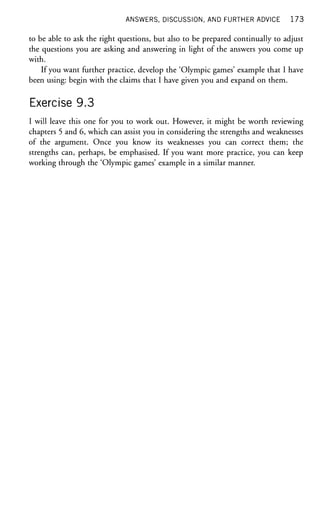 ANSWERS, DISCUSSION, AND FURTHER ADVICE 1 7 3
to be able to ask the right questions, but also to be prepared continually to adjust
the questions you are asking and answering in light of the answers you come up
with.
If you want further practice, develop the 'Olympic games' example that I have
been using: begin with the claims that I have given you and expand on them.
Exercise 9.3
I will leave this one for you to work out. However, it might be worth reviewing
chapters 5 and 6, which can assist you in considering the strengths and weaknesses
of the argument. Once you know its weaknesses you can correct them; the
strengths can, perhaps, be emphasised. If you want more practice, you can keep
working through the 'Olympic games' example in a similar manner.
 