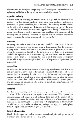 GLOSSARY OF KEY TERMS AND CONCEPTS 1 7 5
a list of claims and a diagram. The primary use of the analytical structure format is as
a planning tool before or during writing and research. (See chapter 3.)
appeal to authority
A special form of reasoning in which a claim is supported by reference to an
authority on that subject. Authority may stem from academic qualification,
experience, or special knowledge, but in each case, the authority must be relevant
to the claim being supported. References and footnotes are two of the most
common forms in which we encounter appeals to authority. Theoretically, an
appeal to authority is itself an argument that establishes the credentials of the
authority and its relevance. However, in practice, it is an accepted convention
simply to refer to the authority concerned. (See chapter 5.)
argument
Reasoning that seeks to establish the truth of a doubtful claim (which is its con-
clusion). It does not, in this context, mean a disagreement. But the process of
arguing tends to involve assertions and counter-assertions. Arguments are required
where the proposition claimed in the conclusion is in doubt or is presumed
doubtful for 'argument's sake' (as we often say). An argument is not the same as a
theme or topic: themes or topics are the broad areas of interest and investigation
within which arguments (or explanations) occur. Compare with explanation. (See
chapter 2.)
assumption
In relation to the particular structures of reasoning, any claim or link that is not
explicitly expressed can be said to be implied or assumed. These implications are
the result of our assuming that the claim or link is 'obvious'. Such assumptions
impede our ability to think clearly about the possibility that we might be wrong,
or that other connections or claims are involved. More generally, an assumption is
any unconscious or unexamined idea in the context of reasoning. Compare with
context. (See chapter 2.)
audience
In relation to reasoning, the 'audience' is that group of people who we wish to
convince of the correctness of our argument or explanation. The expectations,
understandings, and assumptions of audiences form part of the context of our
reasoning and are central to decisions about the effectiveness of that reasoning. The
audience should be thought of as consisting both of people and of the knowledge
on which those people will draw when responding to our arguments and explana-
tions. Compare with context and subject. (See chapter 2.)
breadth of reasoning
Good, effective arguments and explanations reason broadly, including a number of
alternative and distinct 'reasons'. (See chapter 6.)
 