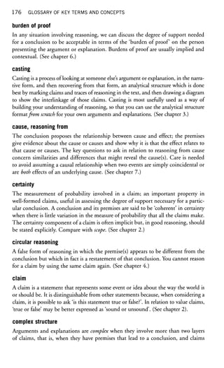 176 GLOSSARY OF KEY TERMS AND CONCEPTS
burden of proof
In any situation involving reasoning, we can discuss the degree of support needed
for a conclusion to be acceptable in terms of the 'burden of proof on the person
presenting the argument or explanation. Burdens of proof are usually implied and
contextual. (See chapter 6.)
casting
Casting is a process of looking at someone else's argument or explanation, in the narra-
tive form, and then recovering from that form, an analytical structure which is done
best by marking claims and traces of reasoning in the text, and then drawing a diagram
to show the interlinkage of those claims. Casting is most usefully used as a way of
building your understanding of reasoning, so that you can use the analytical structure
formatfrom scratch for your own arguments and explanations. (See chapter 3.)
cause, reasoning from
The conclusion proposes the relationship between cause and effect; the premises
give evidence about the cause or causes and show why it is that the effect relates to
that cause or causes. The key questions to ask in relation to reasoning from cause
concern similarities and differences that might reveal the cause(s). Care is needed
to avoid assuming a causal relationship when two events are simply coincidental or
are both effects of an underlying cause. (See chapter 7.)
certainty
The measurement of probability involved in a claim; an important property in
well-formed claims, useful in assessing the degree of support necessary for a partic-
ular conclusion. A conclusion and its premises are said to be 'coherent' in certainty
when there is little variation in the measure of probability that all the claims make.
The certainty component of a claim is often implicit but, in good reasoning, should
be stated explicitly. Compare with scope. (See chapter 2.)
circular reasoning
A false form of reasoning in which the premise(s) appears to be different from the
conclusion but which in fact is a restatement of that conclusion. You cannot reason
for a claim by using the same claim again. (See chapter 4.)
claim
A claim is a statement that represents some event or idea about the way the world is
or should be. It is distinguishable from other statements because, when considering a
claim, it is possible to ask 'is this statement true or false?'. In relation to value claims,
'true or false' may be better expressed as 'sound or unsound'. (See chapter 2).
complex structure
Arguments and explanations are complex when they involve more than two layers
of claims, that is, when they have premises that lead to a conclusion, and claims
 