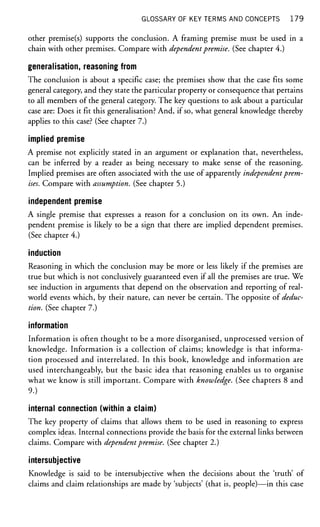 GLOSSARY OF KEY TERMS AND CONCEPTS 1 7 9
other premise(s) supports the conclusion. A framing premise must be used in a
chain with other premises. Compare with dependentpremise. (See chapter 4.)
generalisation, reasoning from
The conclusion is about a specific case; the premises show that the case fits some
general category, and they state the particular property or consequence that pertains
to all members of the general category. The key questions to ask about a particular
case are: Does it fit this generalisation? And, if so, what general knowledge thereby
applies to this case? (See chapter 7.)
implied premise
A premise not explicitly stated in an argument or explanation that, nevertheless,
can be inferred by a reader as being necessary to make sense of the reasoning.
Implied premises are often associated with the use of apparently independentprem-
ises. Compare with assumption. (See chapter 5.)
independent premise
A single premise that expresses a reason for a conclusion on its own. An inde-
pendent premise is likely to be a sign that there are implied dependent premises.
(See chapter 4.)
induction
Reasoning in which the conclusion may be more or less likely if the premises are
true but which is not conclusively guaranteed even if all the premises are true. We
see induction in arguments that depend on the observation and reporting of real-
world events which, by their nature, can never be certain. The opposite of deduc-
tion. (See chapter 7.)
information
Information is often thought to be a more disorganised, unprocessed version of
knowledge. Information is a collection of claims; knowledge is that informa-
tion processed and interrelated. In this book, knowledge and information are
used interchangeably, but the basic idea that reasoning enables us to organise
what we know is still important. Compare with knowledge. (See chapters 8 and
9.)
internal connection (within a claim)
The key property of claims that allows them to be used in reasoning to express
complex ideas. Internal connections provide the basis for the external links between
claims. Compare with dependentpremise. (See chapter 2.)
intersubjective
Knowledge is said to be intersubjective when the decisions about the 'truth' of
claims and claim relationships are made by 'subjects' (that is, people)—in this case
 