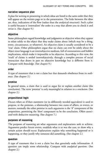 GLOSSARY OF KEY TERMS AND CONCEPTS 1 8 1
narrative sequence plan
A plan for writing or presenting in which ideas are listed in the same order that they
will appear on the written page or in the presentation. The links between the ideas
are, thus, indications of the flow (rather than the analytical structure). Such a plan
is useful because it 'externalises' the order in a way that allows you to check it and
revise it. (See chapter 9.)
objective
Some philosophers regard knowledge and judgments as objective when they appear
to relate solely to the object that they make claims about (which may be a thing,
event, circumstance, or whatever). An objective claim is usually considered to be a
'true' claim. Other philosophers argue that no claim can ever be solely about the
object since language is an intersubjective medium, full of connotations and hidden
implications, which make it impossible to be objective. According to this view, the
'truth' of claims is settled intersubjectively, through a complex process of social
interaction that draws in part on objective knowledge but is different from it.
Compare with knowledge. (See chapter 9.)
order
A type of statement that is not a claim but that demands obedience from its audi-
ence. (See chapter 2.)
premise
In general terms, a claim that is used to argue for or explain another claim (the
conclusion). The term 'premise' is only meaningful in relation to a conclusion. (See
chapter 2.)
propositional logic
Occurs when an if/then statement (or its differently worded equivalent) is used to
propose, in the premises, a relationship between two states of affairs, or events, or
matters; normally the other premise in such arguments is the 'if component of the
proposition, permitting the 'then' component to be the conclusion. Often associ-
ated with deductive reasoning. (See chapter 7.)
purposes of reasoning
The purposes of reasoning are what arguments and explanations seek to achieve.
Arguments predict future events, establish what is or was the case, or show why a
certain action should occur. Explanations explain why something happened or is
happening, or they justify why someone did something. (See chapter 2.)
question
A type of statement that is not a claim but that genuinely seeks information. A
question can imply some relationship. Compare with analytical questions. (See
chapter 2.)
 