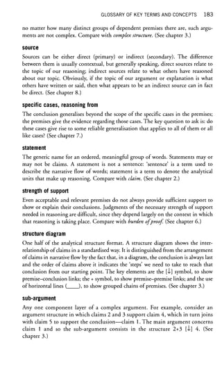 GLOSSARY OF KEY TERMS AND CONCEPTS 1 8 3
no matter how many distinct groups of dependent premises there are, such argu-
ments are not complex. Compare with complex structure. (See chapter 3.)
source
Sources can be either direct (primary) or indirect (secondary). The difference
between them is usually contextual, but generally speaking, direct sources relate to
the topic of our reasoning; indirect sources relate to what others have reasoned
about our topic. Obviously, if the topic of our argument or explanation is what
others have written or said, then what appears to be an indirect source can in fact
be direct. (See chapter 8.)
specific cases, reasoning from
The conclusion generalises beyond the scope of the specific cases in the premises;
the premises give the evidence regarding those cases. The key question to ask is: do
these cases give rise to some reliable generalisation that applies to all of them or all
like cases? (See chapter 7.)
statement
The generic name for an ordered, meaningful group of words. Statements may or
may not be claims. A statement is not a sentence: 'sentence' is a term used to
describe the narrative flow of words; statement is a term to denote the analytical
units that make up reasoning. Compare with claim. (See chapter 2.)
strength of support
Even acceptable and relevant premises do not always provide sufficient support to
show or explain their conclusions. Judgments of the necessary strength of support
needed in reasoning are difficult, since they depend largely on the context in which
that reasoning is taking place. Compare with burden of proof. (See chapter 6.)
structure diagram
One half of the analytical structure format. A structure diagram shows the inter-
relationship of claims in a standardised way. It is distinguished from the arrangement
of claims in narrative flow by the fact that, in a diagram, the conclusion is always last
and the order of claims above it indicates the 'steps' we need to take to reach that
conclusion from our starting point. The key elements are the [<l] symbol, to show
premise-conclusion links; the + symbol, to show premise-premise links; and the use
of horizontal lines ( ), to show grouped chains of premises. (See chapter 3.)
sub-argument
Any one component layer of a complex argument. For example, consider an
argument structure in which claims 2 and 3 support claim 4, which in turn joins
with claim 5 to support the conclusion—claim 1. The main argument concerns
claim 1 and so the sub-argument consists in the structure 2+3 [-1] 4. (See
chapter 3.)
 