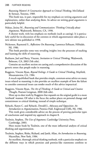 188 FURTHER READING
Reasoning Matters! A Constructive Approach to Critical Thinking, McClelland
& Stewart, Toronto, 1989.
This book was, in part, responsible for my emphasis on writing arguments and
explanations, rather than analysing them. Its advice on writing good arguments is
particularly helpful.
Makau, Josina M., Reasoning and Communication: Thinking Critically about
Arguments, Wadsworth, Belmont, CA, 1990.
A shorter work, with less emphasis on methods (such as casting). It is particu-
larly useful for its discussion of the contexts in which argumentation takes place; a
new edition was published in 1998.
Nickerson, Raymond S., Reflections On Reasoning, Lawrence Erlbaum, Hillsdale,
NJ, 1986.
This book provides some very revealing insights into the processes of teaching
and learning the skills of reasoning.
Rudinow, Joel and Barry, Vincent, Invitation to Critical Thinking, Wadsworth,
Belmont, CA, 2003 (5th edn).
Contains an excellent section on casting and a comprehensive discussion of the
generic errors that people make in reasoning.
Ruggiero, Vincent Ryan, Beyond Feelings: A Guide to Critical Thinking, Mayfield,
Mountainview, CA, 1984.
A much republished book that provides simple, common-sense advice on many
issues related to reasoning; it also provides an excellent example of how the failure
to consider contextual issues can render much of this advice impractical.
Ruggiero, Vincent Ryan, The Art of Thinking: A Guide to Critical and Creative
Thought, Pearson Longman, 2000 (6th edn).
More up-to-date work by Ruggiero that expands on the original guide in a more
'textbook' manner. Of value is the focus the author places on personal change and
commitment to critical thinking, instead of simple technique.
Rybacki, Karyn C. and Rybacki, Donald J., Advocacy and Opposition: An
Introduction to Argumentation, Prentice-Hall, Englewood Cliffs, NJ, 1986.
This work gives considerable advice on the process of proving particular types
of conclusions and inspired my approach in chapter 8.
Toulmin, Stephen, The Uses of Argument, Cambridge University Press,
Cambridge, 2003.
Most recent book by Toulmin, one of the most influential analysts of critical
thinking and argumentation.
Toulmin, Stephen, Rieke, Richard, and Janik, Allan, An Introduction to Reasoning,
Macmillan, New York, 1984.
An excellent, thorough critical thinking textbook, with a particular emphasis on
the different ways in which premises and premise-like statements combine to
 