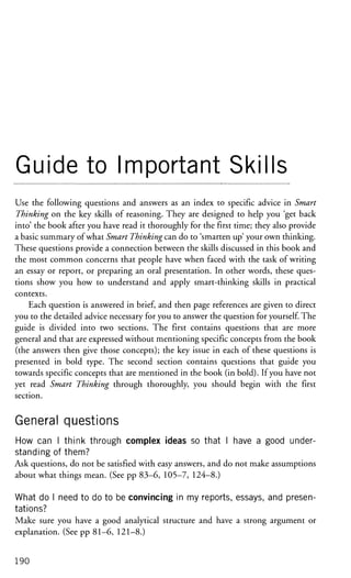 Guide to Important Skills
Use the following questions and answers as an index to specific advice in Smart
Thinking on the key skills of reasoning. They are designed to help you 'get back
into' the book after you have read it thoroughly for the first time; they also provide
a basic summary of what Smart Thinking can do to 'smarten up' your own thinking.
These questions provide a connection between the skills discussed in this book and
the most common concerns that people have when faced with the task of writing
an essay or report, or preparing an oral presentation. In other words, these ques-
tions show you how to understand and apply smart-thinking skills in practical
contexts.
Each question is answered in brief, and then page references are given to direct
you to the detailed advice necessary for you to answer the question for yourself. The
guide is divided into two sections. The first contains questions that are more
general and that are expressed without mentioning specific concepts from the book
(the answers then give those concepts); the key issue in each of these questions is
presented in bold type. The second section contains questions that guide you
towards specific concepts that are mentioned in the book (in bold). If you have not
yet read Smart Thinking through thoroughly, you should begin with the first
section.
General questions
How can I think through complex ideas so that I have a good under-
standing of them?
Ask questions, do not be satisfied with easy answers, and do not make assumptions
about what things mean. (See pp 83-6, 105-7, 124-8.)
What do I need to do to be convincing in my reports, essays, and presen-
tations?
Make sure you have a good analytical structure and have a strong argument or
explanation. (See pp 81-6, 121-8.)
190
 