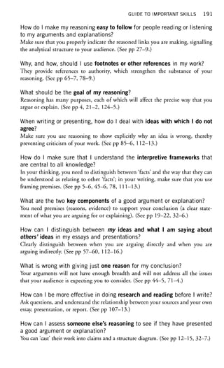 GUIDE TO IMPORTANT SKILLS 1 9 1
How do I make my reasoning easy to follow for people reading or listening
to my arguments and explanations?
Make sure that you properly indicate the reasoned links you are making, signalling
the analytical structure to your audience. (See pp 27-9.)
Why, and how, should I use footnotes or other references in my work?
They provide references to authority, which strengthen the substance of your
reasoning. (See pp 65-7, 78-9.)
What should be the goal of my reasoning?
Reasoning has many purposes, each of which will affect the precise way that you
argue or explain. (See pp 4, 21—2, 124-5.)
When writing or presenting, how do I deal with ideas with which I do not
agree?
Make sure you use reasoning to show explicitly why an idea is wrong, thereby
preventing criticism of your work. (See pp 85-6, 112-13.)
How do I make sure that I understand the interpretive frameworks that
are central to all knowledge?
In your thinking, you need to distinguish between 'facts' and the way that they can
be understood as relating to other 'facts'; in your writing, make sure that you use
framing premises. (See pp 5-6, 45-6, 78, 111-13.)
What are the two key components of a good argument or explanation?
You need premises (reasons, evidence) to support your conclusion (a clear state-
ment of what you are arguing for or explaining). (See pp 19-22, 32-6.)
How can I distinguish between my ideas and what I am saying about
others' ideas in my essays and presentations?
Clearly distinguish between when you are arguing directly and when you are
arguing indirectly. (See pp 57-60, 112-16.)
What is wrong with giving just one reason for my conclusion?
Your arguments will not have enough breadth and will not address all the issues
that your audience is expecting you to consider. (See pp 44-5, 71-4.)
How can I be more effective in doing research and reading before I write?
Ask questions, and understand the relationship between your sources and your own
essay, presentation, or report. (See pp 107-13.)
How can I assess someone else's reasoning to see if they have presented
a good argument or explanation?
You can 'cast' their work into claims and a structure diagram. (See pp 12-15, 32-7.)
 