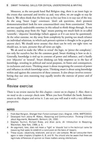 8 SMART THINKING: SKILLS FOR CRITICAL UNDERSTANDING & WRITING
Moreover, as the neo-punk band Bad Religion sing, there is an inner logic to
the events that surround and involve us and, very often, we are taught to stay far
from it. We often think that the best way to live our lives is to stay out of the way.
As the song 'Inner Logic' continues: 'don't ask questions, don't promote
demonstration/don't look for new consensus/don't stray from constitution'. There
are two equally undesirable extremes in this refusal to think things through. At one
extreme, staying away from the 'logic' means putting too much faith in so-called
'scientific', 'objective' knowledge (which appears as if it can never be questioned).
At the other extreme, we shy away from complexity by putting too much reliance
on individual relativism, in which each person's opinion is thought to be as good as
anyone else's. We should never assume that there can be only one right view; we
should not, in turn, presume that all views are right.
We do need to make the 'effort to reveal' the logic, to 'pierce the complexity',
not only for ourselves but for the common good. Smart thinking is how to do it.
Generally, knowledge is tied up in contexts of power and influence, and is hardly
ever 'objective' or 'neutral'. Smart thinking can help empower us in the face of
knowledge, revealing its political and social purposes, its biases and consequences,
its exclusions and errors. Thinking smart is about recognising the contexts of power
and influence in which knowledge exists. Thinking smart is about using knowledge
within and against the constraints of these contexts. It also always involves remem-
bering that our own reasoning may equally involve the exercise of power and of
influence.5
Review exercise
There is no review exercise for this chapter—move on to chapter 2. Also, there is
no need to do a concept check now. When you have finished the book, however,
return to this chapter and revise it. I am sure you will read it with a very different
perspective.
NOTES
1 From Bad Religion, Stranger than Fiction (compact disc), Dragnet, 1994, MATTCD003.
2 Developed from Josina M. Makau, Reasoning and Communication: Thinking Critically
about Arguments, Wadsworth, Belmont, CA, 1990.
3 Stephen Toulmin, Richard Rieke, and Allan Janik, An Introduction to Reasoning,
Macmillan, New York, 1984, p. 6.
4 An argument, here, does not mean a 'fight' or 'dispute' but is the technical name for
reasoning that seeks to establish a conclusion on the basis of reasons.
5 These issues—objectivity, relativism, and so on—are complex. We will encounter them
again in later chapters (chapters 6, 8, and 9). You should also be aware that there are
legitimate differences of opinion on these matters among intellectuals.
 