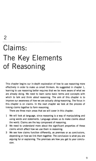 2
Claims:
The Key Elements
of Reasoning
This chapter begins our in-depth exploration of how to use reasoning more
effectively in order to make us smart thinkers. As suggested in chapter 1,
learning to use reasoning better requires that we be more aware of what we
are already doing. We need to learn some basic terms and concepts with
which to talk and think about reasoning. The aim of this chapter is to
improve our awareness of how we are actually doing reasoning. The focus in
this chapter is on claims. In the next chapter we look at the process of
linking claims together to form reasoning.
There are three main areas that we will cover in this chapter:
1 We will look at language, since reasoning is a way of manipulating and
using words and statements. Language allows us to make claims about
the world. Claims are the key component of reasoning.
2 We need to understand more about the significant properties of these
claims which affect how we use them in reasoning.
3 We see how claims function differently, as premises or as conclusions,
depending on how we link them together. The conclusion is what you are
arguing for or explaining. The premises are how you get to your conclu-
sion.
 