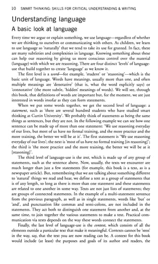 10 SMART THINKING: SKILLS FOR CRITICAL UNDERSTANDING & WRITING
Understanding language
A basic look at language
Every time we argue or explain something, we use language—regardless of whether
we are thinking to ourselves or communicating with others. As children, we learn
to use language so 'naturally' that we tend to take its use for granted. In fact, there
are many subtleties and complexities in language. Knowing something about these
can help our reasoning by giving us more conscious control over the material
(language) with which we are reasoning. There are four distinct 'levels' of language-
use that build together to create 'language' as we know it.
The first level is a word—for example, 'student' or 'reasoning'—which is the
basic unit of language. Words have meanings, usually more than one, and often
multiple meanings are 'denotative' (that is, what the word explicitly says) or
'connotative' (the more subtle, 'hidden' meanings of words). We will see, through
this book, that definitions of words are important but, for the moment, we are just
interested in words insofar as they can form statements.
When we put some words together, we get the second level of language: a
statement, such as 'there are several hundred students who have studied smart
thinking at Curtin University'. We probably think of statements as being the same
things as sentences, but they are not. In the following example we can see how one
sentence can be made up of more than one statement: 'We use reasoning everyday
of our lives, but most of us have no formal training, and the more practice and the
more training, the better we will be at it'. The first statement is 'We use reasoning
everyday of our lives'; the next is 'most of us have no formal training [in reasoning]';
the third is 'the more practice and the more training, the better we will be at it
[reasoning]'.
The third level of language-use is the text, which is made up of any group of
statements, such as the sentence above. Now, usually, the texts we encounter are
much longer than just a few statements (for example, this book is a text, as is a
newspaper article). But, remembering that we are talking about something different
to 'natural' things we read and hear, we define a text as a group of statements that
is of any length, so long as there is more than one statement and these statements
are related to one another in some way. Texts are not just lists of statements; they
are groups of connected statements. In the example of a multi-statement sentence
from the previous paragraph, as well as in single statements, words like 'but' or
'and', and punctuation like commas and semi-colons, are not included in the
statements. They act both to distinguish one statement from another and, at the
same time, to join together the various statements to make a text. Practical com-
munication via texts depends on the way these words connect the statements.
Finally, the last level of language-use is the context, which consists of all the
elements outside a particular text that make it meaningful. Contexts cannot be 'seen'
in the way, say, that the text you are now reading can be. A context for this book
would include (at least) the purposes and goals of its author and readers, the
 