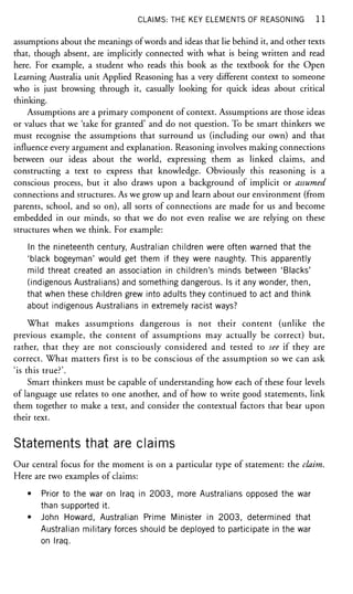 CLAIMS: THE KEY ELEMENTS OF REASONING 1 1
assumptions about the meanings of words and ideas that lie behind it, and other texts
that, though absent, are implicitly connected with what is being written and read
here. For example, a student who reads this book as the textbook for the Open
Learning Australia unit Applied Reasoning has a very different context to someone
who is just browsing through it, casually looking for quick ideas about critical
thinking.
Assumptions are a primary component of context. Assumptions are those ideas
or values that we 'take for granted' and do not question. To be smart thinkers we
must recognise the assumptions that surround us (including our own) and that
influence every argument and explanation. Reasoning involves making connections
between our ideas about the world, expressing them as linked claims, and
constructing a text to express that knowledge. Obviously this reasoning is a
conscious process, but it also draws upon a background of implicit or assumed
connections and structures. As we grow up and learn about our environment (from
parents, school, and so on), all sorts of connections are made for us and become
embedded in our minds, so that we do not even realise we are relying on these
structures when we think. For example:
In the nineteenth century, Australian children were often warned that the
'black bogeyman' would get them if they were naughty. This apparently
mild threat created an association in children's minds between 'Blacks'
(indigenous Australians) and something dangerous. Is it any wonder, then,
that when these children grew into adults they continued to act and think
about indigenous Australians in extremely racist ways?
What makes assumptions dangerous is not their content (unlike the
previous example, the content of assumptions may actually be correct) but,
rather, that they are not consciously considered and tested to see if they are
correct. What matters first is to be conscious of the assumption so we can ask
'is this true?'.
Smart thinkers must be capable of understanding how each of these four levels
of language use relates to one another, and of how to write good statements, link
them together to make a text, and consider the contextual factors that bear upon
their text.
Statements that are claims
Our central focus for the moment is on a particular type of statement: the claim.
Here are two examples of claims:
• Prior to the war on Iraq in 2003, more Australians opposed the war
than supported it.
• John Howard, Australian Prime Minister in 2003, determined that
Australian military forces should be deployed to participate in the war
on Iraq.
 