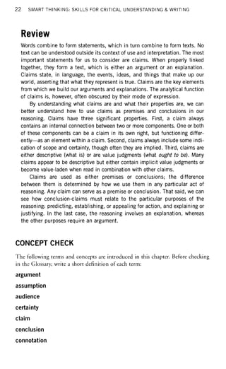 22 SMART THINKING: SKILLS FOR CRITICAL UNDERSTANDING & WRITING
Review
Words combine to form statements, which in turn combine to form texts. No
text can be understood outside its context of use and interpretation. The most
important statements for us to consider are claims. When properly linked
together, they form a text, which is either an argument or an explanation.
Claims state, in language, the events, ideas, and things that make up our
world, asserting that what they represent is true. Claims are the key elements
from which we build our arguments and explanations. The analytical function
of claims is, however, often obscured by their mode of expression.
By understanding what claims are and what their properties are, we can
better understand how to use claims as premises and conclusions in our
reasoning. Claims have three significant properties. First, a claim always
contains an internal connection between two or more components. One or both
of these components can be a claim in its own right, but functioning differ-
ently—as an element within a claim. Second, claims always include some indi-
cation of scope and certainty, though often they are implied. Third, claims are
either descriptive (what is) or are value judgments (what ought to be). Many
claims appear to be descriptive but either contain implicit value judgments or
become value-laden when read in combination with other claims.
Claims are used as either premises or conclusions; the difference
between them is determined by how we use them in any particular act of
reasoning. Any claim can serve as a premise or conclusion. That said, we can
see how conclusion-claims must relate to the particular purposes of the
reasoning: predicting, establishing, or appealing for action, and explaining or
justifying. In the last case, the reasoning involves an explanation, whereas
the other purposes require an argument.
CONCEPT CHECK
The following terms and concepts are introduced in this chapter. Before checking
in the Glossary, write a short definition of each term:
argument
assumption
audience
certainty
claim
conclusion
connotation
 
