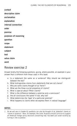 CLAIMS: THE KEY ELEMENTS OF REASONING 2 3
context
descriptive claim
exclamation
explanation
internal connection
order
premise
purposes of reasoning
question
scope
statement
subject
text
value claim
word
Review exercise 2
Answer briefly the following questions, giving, where possible, an example in your
answer that is different from those used in this book.
a. Is a statement the same as a sentence? Why should we distinguish
between the two?
b. What distinguishes claims from statements that are not claims?
c. Why are some claims thought of as 'facts'?
d. What are the three crucial properties of claims?
e. What is special about if/then claims?
f. What is the difference between a premise and a conclusion?
g. Are all conclusions the same? If not, why not?
h. What determines the 'type' of a particular premise?
i. What happens to claims when we express them in natural language?
NOTES
1 As we will see in chapter 8, questions can also be thought of as 'potential' claims or
'claims in question'. Here, for example, the claim 'Australia should continue to support
all American foreign policy decisions concerning Iraq' has been put under scrutiny by
turning it into a question.
 