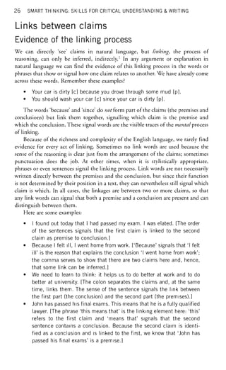 26 SMART THINKING: SKILLS FOR CRITICAL UNDERSTANDING & WRITING
Links between claims
Evidence of the linking process
We can directly 'see' claims in natural language, but linking, the process of
reasoning, can only be inferred, indirectly.1
In any argument or explanation in
natural language we can find the evidence of this linking process in the words or
phrases that show or signal how one claim relates to another. We have already come
across these words. Remember these examples?
• Your car is dirty [c] because you drove through some mud [p].
• You should wash your car [c] since your car is dirty [p].
The words 'because' and 'since' do not £otm part of the claims (the premises and
conclusions) but link them together, signalling which claim is the premise and
which the conclusion. These signal words are the visible traces of the mental process
of linking.
Because of the richness and complexity of the English language, we rarely find
evidence for every act of linking. Sometimes no link words are used because the
sense of the reasoning is clear just from the arrangement of the claims; sometimes
punctuation does the job. At other times, when it is stylistically appropriate,
phrases or even sentences signal the linking process. Link words are not necessarily
written directly between the premises and the conclusion, but since their function
is not determined by their position in a text, they can nevertheless still signal which
claim is which. In all cases, the linkages are between two or more claims, so that
any link words can signal that both a premise and a conclusion are present and can
distinguish between them.
Here are some examples:
• I found out today that I had passed my exam. I was elated. [The order
of the sentences signals that the first claim is linked to the second
claim as premise to conclusion.]
• Because I felt ill, I went home from work. ['Because' signals that 'I felt
ill' is the reason that explains the conclusion 'I went home from work';
the comma serves to show that there are two claims here and, hence,
that some link can be inferred.]
• We need to learn to think: it helps us to do better at work and to do
better at university. [The colon separates the claims and, at the same
time, links them. The sense of the sentence signals the link between
the first part (the conclusion) and the second part (the premises).]
• John has passed his final exams. This means that he is a fully qualified
lawyer. [The phrase 'this means that' is the linking element here: 'this'
refers to the first claim and 'means that' signals that the second
sentence contains a conclusion. Because the second claim is identi-
fied as a conclusion and is linked to the first, we know that 'John has
passed his final exams' is a premise.]
 