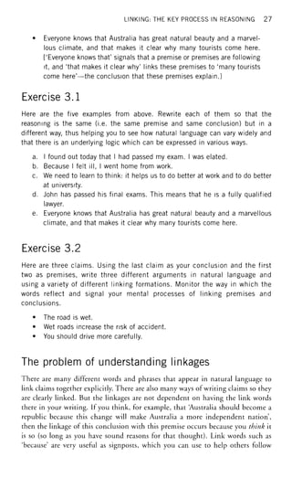 LINKING: THE KEY PROCESS IN REASONING 27
• Everyone knows that Australia has great natural beauty and a marvel-
lous climate, and that makes it clear why many tourists come here.
['Everyone knows that' signals that a premise or premises are following
it, and 'that makes it clear why' links these premises to 'many tourists
come here'—the conclusion that these premises explain.]
Exercise 3.1
Here are the five examples from above. Rewrite each of them so that the
reasoning is the same (i.e. the same premise and same conclusion) but in a
different way, thus helping you to see how natural language can vary widely and
that there is an underlying logic which can be expressed in various ways.
a. I found out today that I had passed my exam. I was elated.
b. Because I felt ill, I went home from work.
c. We need to learn to think: it helps us to do better at work and to do better
at university.
d. John has passed his final exams. This means that he is a fully qualified
lawyer.
e. Everyone knows that Australia has great natural beauty and a marvellous
climate, and that makes it clear why many tourists come here.
Exercise 3.2
Here are three claims. Using the last claim as your conclusion and the first
two as premises, write three different arguments in natural language and
using a variety of different linking formations. Monitor the way in which the
words reflect and signal your mental processes of linking premises and
conclusions.
• The road is wet.
• Wet roads increase the risk of accident.
• You should drive more carefully.
The problem of understanding linkages
There are many different words and phrases that appear in natural language to
link claims together explicitly. There are also many ways of writing claims so they
are clearly linked. But the linkages are not dependent on having the link words
there in your writing. If you think, for example, that 'Australia should become a
republic because this change will make Australia a more independent nation',
then the linkage of this conclusion with this premise occurs because you think it
is so (so long as you have sound reasons for that thought). Link words such as
'because' are very useful as signposts, which you can use to help others follow
 