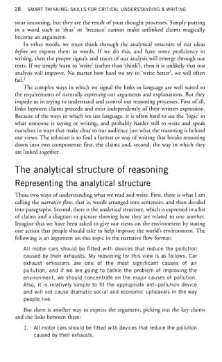 28 SMART THINKING: SKILLS FOR CRITICAL UNDERSTANDING & WRITING
your reasoning, but they are the result of your thought processes. Simply putting
in a word such as 'thus' or 'because' cannot make unlinked claims magically
become an argument.
In other words, we must think through the analytical structure of our ideas
before we express them in words. If we do this, and have some proficiency in
writing, then the proper signals and traces of our analysis will emerge through our
texts. If we simply learn to 'write' (rather than 'think'), then it is unlikely that our
analysis will improve. No matter how hard we try to 'write better', we will often
fail.2
The complex ways in which we signal the links in language are well suited to
the requirements of naturally expressing our arguments and explanations. But they
impede us in trying to understand and control our reasoning processes. First of all,
links between claims precede and exist independently of their written expression.
Because of the ways in which we use language, it is often hard to see the 'logic' in
what someone is saying or writing, and probably harder still to write and speak
ourselves in ways that make clear to our audience just what the reasoning is behind
our views. The solution is to find a format or way of writing that breaks reasoning
down into two components: first, the claims and, second, the way in which they
are linked together.
The analytical structure of reasoning
Representing the analytical structure
There two ways of understanding what we read and write. First, there is what I am
calling the narrativeflow,that is, words arranged into sentences, and then divided
into paragraphs. Second, there is the analytical structure, which is expressed in a list
of claims and a diagram or picture showing how they are related to one another.
Imagine that we have been asked to give our views on the environment by stating
one action that people should take to help improve the world's environment. The
following is an argument on this topic in the narrative flow format:
All motor cars should be fitted with devices that reduce the pollution
caused by their exhausts. My reasoning for this view is as follows. Car
exhaust emissions are one of the most significant causes of air
pollution, and if we are going to tackle the problem of improving the
environment, we should concentrate on the major causes of pollution.
Also, it is relatively simple to fit the appropriate anti-pollution device
and will not cause dramatic social and economic upheavals in the way
people live.
But there is another way to express the argument, picking out the key claims
and the links between them:
1. All motor cars should be fitted with devices that reduce the pollution
caused by their exhausts.
 