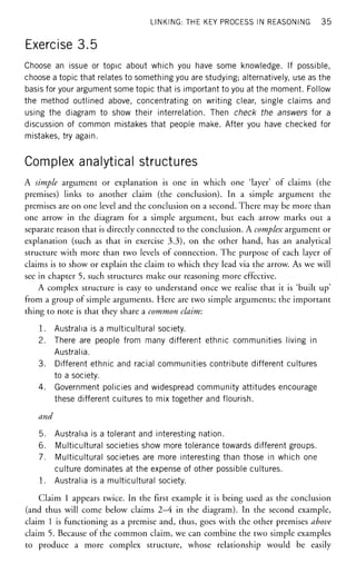 LINKING: THE KEY PROCESS IN REASONING 35
Exercise 3.5
Choose an issue or topic about which you have some knowledge. If possible,
choose a topic that relates to something you are studying; alternatively, use as the
basis for your argument some topic that is important to you at the moment. Follow
the method outlined above, concentrating on writing clear, single claims and
using the diagram to show their interrelation. Then check the answers for a
discussion of common mistakes that people make. After you have checked for
mistakes, try again.
Complex analytical structures
A simple argument or explanation is one in which one 'layer' of claims (the
premises) links to another claim (the conclusion). In a simple argument the
premises are on one level and the conclusion on a second. There may be more than
one arrow in the diagram for a simple argument, but each arrow marks out a
separate reason that is directly connected to the conclusion. A complex argument or
explanation (such as that in exercise 3.3), on the other hand, has an analytical
structure with more than two levels of connection. The purpose of each layer of
claims is to show or explain the claim to which they lead via the arrow. As we will
see in chapter 5, such structures make our reasoning more effective.
A complex structure is easy to understand once we realise that it is 'built up'
from a group of simple arguments. Here are two simple arguments; the important
thing to note is that they share a common claim:
1. Australia is a multicultural society.
2. There are people from many different ethnic communities living in
Australia.
3. Different ethnic and racial communities contribute different cultures
to a society.
4. Government policies and widespread community attitudes encourage
these different cultures to mix together and flourish.
and
5. Australia is a tolerant and interesting nation.
6. Multicultural societies show more tolerance towards different groups.
7. Multicultural societies are more interesting than those in which one
culture dominates at the expense of other possible cultures.
1. Australia is a multicultural society.
Claim 1 appears twice. In the first example it is being used as the conclusion
(and thus will come below claims 2—4 in the diagram). In the second example,
claim 1 is functioning as a premise and, thus, goes with the other premises above
claim 5. Because of the common claim, we can combine the two simple examples
to produce a more complex structure, whose relationship would be easily
 