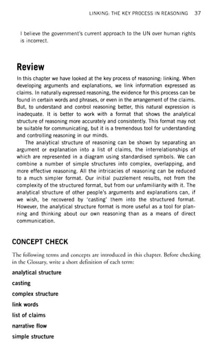 LINKING: THE KEY PROCESS IN REASONING 3 7
I believe the government's current approach to the UN over human rights
is incorrect.
Review
In this chapter we have looked at the key process of reasoning: linking. When
developing arguments and explanations, we link information expressed as
claims. In naturally expressed reasoning, the evidence for this process can be
found in certain words and phrases, or even in the arrangement of the claims.
But, to understand and control reasoning better, this natural expression is
inadequate. It is better to work with a format that shows the analytical
structure of reasoning more accurately and consistently. This format may not
be suitable for communicating, but it is a tremendous tool for understanding
and controlling reasoning in our minds.
The analytical structure of reasoning can be shown by separating an
argument or explanation into a list of claims, the interrelationships of
which are represented in a diagram using standardised symbols. We can
combine a number of simple structures into complex, overlapping, and
more effective reasoning. All the intricacies of reasoning can be reduced
to a much simpler format. Our initial puzzlement results, not from the
complexity of the structured format, but from our unfamiliarity with it. The
analytical structure of other people's arguments and explanations can, if
we wish, be recovered by 'casting' them into the structured format.
However, the analytical structure format is more useful as a tool for plan-
ning and thinking about our own reasoning than as a means of direct
communication.
CONCEPT CHECK
The following terms and concepts are introduced in this chapter. Before checking
in the Glossary, write a short definition of each term:
analytical structure
casting
complex structure
link words
list of claims
narrative flow
simple structure
 