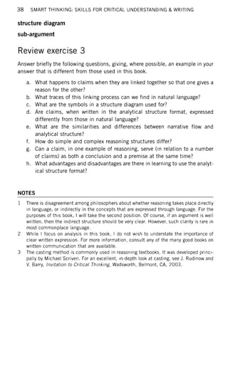 38 SMART THINKING: SKILLS FOR CRITICAL UNDERSTANDING & WRITING
structure diagram
sub-argument
Review exercise 3
Answer briefly the following questions, giving, where possible, an example in your
answer that is different from those used in this book.
a. What happens to claims when they are linked together so that one gives a
reason for the other?
b. What traces of this linking process can we find in natural language?
c. What are the symbols in a structure diagram used for?
d. Are claims, when written in the analytical structure format, expressed
differently from those in natural language?
e. What are the similarities and differences between narrative flow and
analytical structure?
f. How do simple and complex reasoning structures differ?
g. Can a claim, in one example of reasoning, serve (in relation to a number
of claims) as both a conclusion and a premise at the same time?
h. What advantages and disadvantages are there in learning to use the analyt-
ical structure format?
NOTES
1 There is disagreement among philosophers about whether reasoning takes place directly
in language, or indirectly in the concepts that are expressed through language. For the
purposes of this book, I will take the second position. Of course, if an argument is well
written, then the indirect structure should be very clear. However, such clarity is rare in
most commonplace language.
2 While I focus on analysis in this book, I do not wish to understate the importance of
clear written expression. For more information, consult any of the many good books on
written communication that are available.
3 The casting method is commonly used in reasoning textbooks. It was developed princi-
pally by Michael Scriven. For an excellent, in-depth look at casting, see J. Rudinow and
V. Barry, Invitation to Critical Thinking, Wadsworth, Belmont, CA, 2003.
 