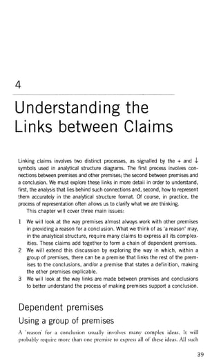 4
Understanding the
Links between Claims
Linking claims involves two distinct processes, as signalled by the + and 4
symbols used in analytical structure diagrams. The first process involves con-
nections between premises and other premises; the second between premises and
a conclusion. We must explore these links in more detail in order to understand,
first, the analysis that lies behind such connections and, second, how to represent
them accurately in the analytical structure format. Of course, in practice, the
process of representation often allows us to clarify what we are thinking.
This chapter will cover three main issues:
1 We will look at the way premises almost always work with other premises
in providing a reason for a conclusion. What we think of as 'a reason' may,
in the analytical structure, require many claims to express all its complex-
ities. These claims add together to form a chain of dependent premises.
2 We will extend this discussion by exploring the way in which, within a
group of premises, there can be a premise that links the rest of the prem-
ises to the conclusions, and/or a premise that states a definition, making
the other premises explicable.
3 We will look at the way links are made between premises and conclusions
to better understand the process of making premises support a conclusion.
Dependent premises
Using a group of premises
A 'reason' for a conclusion usually involves many complex ideas. It will
probably require more than one premise to express all of these ideas. All such
 