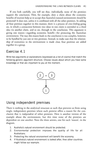 UNDERSTANDING THE LINKS BETWEEN CLAIMS 41
If you look carefully, you will see that, individually, none of the premises
support the conclusion. How, for example, does a claim about the economic
benefits of tourism help us to accept that Australia's natural environment should be
protected? It does not, unless it is combined with all the other premises. In adding
all four premises together in this manner, there is a process of cross-linking going
on, in which a connection between two ideas in one claim is extended to a third
idea via another claim, and so on, through to the conclusion. This argument is
giving one reason—regarding economic benefit—for protecting the Australian
environment. The way this reason leads to the conclusion is too complex, however,
to be handled by just one or two premises. Instead, to make sure that the relation-
ship of economics to the environment is made clear, four premises are added
together in a group.
Exercise 4.1
Write two arguments or explanations (expressed as a list of claims) that match the
following generic argument structure. Choose issues about which you have some
knowledge or that are important to you at the moment.
0^0Y
0
Using independent premises
There is nothing in the analytical structure as such that prevents us from using
single, independent premises where each premise offers a reason for the con-
clusion that is independent of other premises. Here is another version of the
example about the environment, but this time none of the premises are
dependent on one another. Note the three arrows, one for each 'reason', in the
diagram.
1. Australia's natural environment should be protected.
2. Environmental protection improves the quality of life for all
Australians.
3. Protecting the natural environment will benefit the economy.
4. If Australia's natural environment is looked after, then other countries
might follow our example.
 