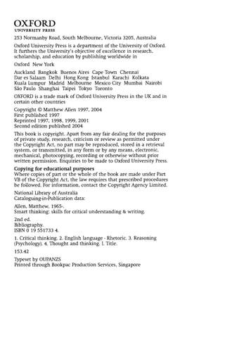 OXFORD
UNIVERSITY PRESS
253 Normanby Road, South Melbourne, Victoria 3205, Australia
Oxford University Press is a department of the University of Oxford.
It furthers the University's objective of excellence in research,
scholarship, and education by publishing worldwide in
Oxford New York
Auckland Bangkok Buenos Aires Cape Town Chennai
Dar es Salaam Delhi Hong Kong Istanbul Karachi Kolkata
Kuala Lumpur Madrid Melbourne Mexico City Mumbai Nairobi
Sâo Paulo Shanghai Taipei Tokyo Toronto
OXFORD is a trade mark of Oxford University Press in the UK and in
certain other countries
Copyright © Matthew Allen 1997, 2004
First published 1997
Reprinted 1997, 1998, 1999, 2001
Second edition published 2004
This book is copyright. Apart from any fair dealing for the purposes
of private study, research, criticism or review as permitted under
the Copyright Act, no part may be reproduced, stored in a retrieval
system, or transmitted, in any form or by any means, electronic,
mechanical, photocopying, recording or otherwise without prior
written permission. Enquiries to be made to Oxford University Press.
Copying for educational purposes
Where copies of part or the whole of the book are made under Part
VB of the Copyright Act, the law requires that prescribed procedures
be followed. For information, contact the Copyright Agency Limited.
National Library of Australia
Cataloguing-in-Publication data:
Allen, Matthew, 1965-.
Smart thinking: skills for critical understanding & writing.
2nd ed.
Bibliography.
ISBN 0 19 551733 4.
1. Critical thinking. 2. English language - Rhetoric. 3. Reasoning
(Psychology). 4. Thought and thinking. I. Title.
153.42
Typeset by OUPANZS
Printed through Bookpac Production Services, Singapore
 
