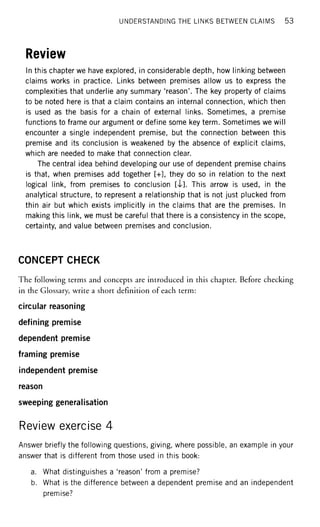 UNDERSTANDING THE LINKS BETWEEN CLAIMS 53
Review
In this chapter we have explored, in considerable depth, how linking between
claims works in practice. Links between premises allow us to express the
complexities that underlie any summary 'reason'. The key property of claims
to be noted here is that a claim contains an internal connection, which then
is used as the basis for a chain of external links. Sometimes, a premise
functions to frame our argument or define some key term. Sometimes we will
encounter a single independent premise, but the connection between this
premise and its conclusion is weakened by the absence of explicit claims,
which are needed to make that connection clear.
The central idea behind developing our use of dependent premise chains
is that, when premises add together [+], they do so in relation to the next
logical link, from premises to conclusion [4]. This arrow is used, in the
analytical structure, to represent a relationship that is not just plucked from
thin air but which exists implicitly in the claims that are the premises. In
making this link, we must be careful that there is a consistency in the scope,
certainty, and value between premises and conclusion.
CONCEPT CHECK
The following terms and concepts are introduced in this chapter. Before checking
in the Glossary, write a short definition of each term:
circular reasoning
defining premise
dependent premise
framing premise
independent premise
reason
sweeping generalisation
Review exercise 4
Answer briefly the following questions, giving, where possible, an example in your
answer that is different from those used in this book:
a. What distinguishes a 'reason' from a premise?
b. What is the difference between a dependent premise and an independent
premise?
 