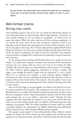 56 SMART THINKING: SKILLS FOR CRITICAL UNDERSTANDING & WRITING
be well formed, but they make claims about the world that our audience
finds hard to accept precisely because they appear to have no foun-
dation.
Well-formed claims
Writing clear claims
Smart thinking requires, first of all, that our claims be well formed. Before we
even think about how the links between claims might develop—and before we
even consider whether or not our claims are acceptable—we need to write or
speak clear claims. While this task is similar to all clear writing or speaking, it is
not exactly the same. Some of the rules of narrative exposition (such as not
repeating words too frequently, the proper use of clauses within sentences, and so
on) do not apply at this stage. Most of these rules generate implied links between
clauses and sentences; but since your analytical diagram clearly shows these links,
we do not need to complicate the claims in this way. Remember, the analytical
structure format is designed first and foremost for planning; the good exposition
will come later.
So, the primary aim in writing well-formed claims in an analytical structure
format is to make each a separate statement that contains all the information
necessary for it to express what we mean. The very act of writing the claim
carefully will, of itself, help us to understand better what it means. For example,
the claim 'Violence against indigenous Australians is wrong' is unclear and
vague—even though we would all agree with the sentiment, it is not a 'good'
claim. If it is rewritten (for example, to read 'Violence against indigenous
Australians by white settlers colonising Australia had and continues to have a
negative effect on the moral order of the nation'), then the claim is not as easy
to read but clearly shows the meaning of the claim, ready for linking analytically
to other claims.
Even at this first stage, as we put together our claims as the basis for our text,
we cannot avoid the role of context. The meaning of every word we use is not a
fixed absolute, but a socially and culturally constructed convention. By this I mean
that the meaning of a word is always determined in relation to all the other words
and meanings that are in use within a particular society.1
Though, for most
purposes, the words (and hence the claims) we use seem to be clear in what they
mean, we can never simply assume that our audience will always grasp our exact
meaning. In particular, while the surface meanings of various words are usually
commonly accepted, the connotations (or hidden implications and understand-
ings) of words can vary subtly between different groups of people.
For example, many people in Cuba (still governed within a Marxist system)
would not consider the USA a democracy, since people in the USA do not have
equal access to education, health, and welfare, whereas in Cuba they do (and thus
 