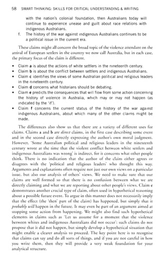 58 SMART THINKING: SKILLS FOR CRITICAL UNDERSTANDING & WRITING
with the nation's colonial foundation, then Australians today will
continue to experience unease and guilt about race relations with
indigenous Australians,
f. The history of the war against indigenous Australians continues to be
a political issue in the current era.
These claims might all concern the broad topic of the violence attendant on the
arrival of European settlers in the country we now call Australia, but in each case,
the primary focus of the claim is different.
• Claim a is about the actions of white settlers in the nineteenth century.
• Claim b is about the conflict between settlers and indigenous Australians.
• Claim c identifies the views of some Australian political and religious leaders
in the nineteenth century.
• Claim d concerns what historians should be debating.
• Claim e predicts the consequences that will flow from some action concerning
the history of violence in Australia, which may or may not happen (as
indicated by the 'if').
• Claim f concerns the current status of the history of the war against
indigenous Australians, about which many of the other claims might be
made.
The differences also show us that there are a variety of different uses for
claims. Claims a and b are direct claims, in the first case describing some event
and in the second case directly expressing the author's own moral judgment.
However, 'Some Australian political and religious leaders in the nineteenth
century wrote at the time that the violent conflict between white settlers and
indigenous Australians was wrong' is indirect, for it concerns what other people
think. There is no indication that the author of the claim either agrees or
disagrees with the 'political and religious leaders' who thought this way.
Arguments and explanations often require not just our own views on a particular
issue, but also our analysis of others' views. We need to make sure that our
claims are well formed so that there is no confusion between what we are
directly claiming and what we are reporting about other people's views. Claim e
demonstrates another crucial type of claim, often used in hypothetical reasoning
about a possible future event. To argue in this manner does not necessarily imply
that the effect (the 'then' part of the claim) has happened, but simply that it
probably w;/'//happen in the future. It may even be part of an argument aimed at
stopping some action from happening. We might also find such hypothetical
elements in claims such as 'Let us assume for a moment that the violence
between whites and indigenous Australians did not occur': such claims do not
propose that it did not happen, but simply develop a hypothetical situation that
might enable a clearer analysis to proceed. The key point here is to recognise
that claims can say and do all sorts of things, and if you are not careful in how
you write them, then they will provide a very weak foundation for your
analytical structure.
 