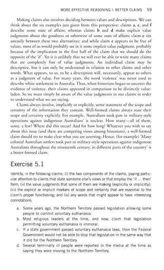MORE EFFECTIVE REASONING I: BETTER CLAIMS 59
Making claims also involves deciding between values and descriptions. We can
think about the six examples just given from this perspective: claims a, c, and f
describe some state of affairs; whereas claims b and d make explicit value
judgments about the goodness or otherwise of some state of affairs; claim e sits
uneasily between these two alternatives; and while claim e appears to be free of
values, most of us would probably see in it some implicit value judgment, probably
because of the implication in the first half of the claim that we should do the
opposite of the 'if. Yet it is unlikely that we will ever be able to write many claims
that are completely free of value judgments. An individual claim may be
descriptive, but it can only be understood in relation to other claims and other
words. What appears, to us, to be a description will, necessarily, appear to others
as a judgment of value. For many years, the word 'violence' was never used to
describe white settlement in Australia. Thus, when historians began to uncover the
evidence of violence, their claims appeared in comparison to be distinctly value-
laden. So we must simply be aware of the value judgments in our claims in order
to understand what we are saying.
Claims always involve, implicitly or explicitly, some statement of the scope and
certainty of the information they contain. Well-formed claims always state their
scope and certainty explicitly. For example, Australians took part in military-style
operations against indigenous Australians' is unclear. How many—all of them,
some, a few? Where did this occur? And for how long? Whatever you wish to say
about this issue (and there are competing views among historians), a well-formed
claim should try to make clear what you are asserting. Hence, (for example) 'Many
colonial Australian settlers took part in military-style operations against indigenous
Australians throughout the nineteenth century, in different parts of the country' is
a better-formed claim.
Exercise 5.1
Identify, in the following claims: (i) the two components of the claims, paying partic-
ular attention to claims that state someone else's views or that employ the 'if... then'
form; (ii) the value judgments that some of them are making (explicitly or implicitly);
(iii) the explicit or implicit markers of scope and certainty that are essential to the
claim's proper functioning; and (iv) any words that might appear to have interesting
connotations.
a. Some years ago, the Northern Territory passed legislation allowing some
people to commit voluntary euthanasia.
b. Most religious leaders at the time, and now, claim that legislation
permitting voluntary euthanasia is immoral.
c. If a state government passed voluntary euthanasia laws, then the Federal
Government would not be able to stop that legislation in the same way that
it did for the Northern Territory.
d. Several terminally ill people were reported in the media at the time as
saying they were moving to the Northern Territory.
 