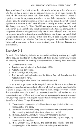 MORE EFFECTIVE REASONING I: BETTER CLAIMS 65
there is no 'source' to check up on. In claim c, the authority is that of someone
who has studied a subject and is, presumably, an expert on such matters. In
claim d, the authority comes not from study, but from relevant personal
experience—that is, experience that does, in fact, help to establish the claim.
Claim e provides another significant type of authority: the authority of personal
experience in relation to one's own life (one is usually an expert on one's own
life, though not always). Claim f is different again, and a significant form of
authority in most scientific and social science research. As noted above, authors
can present claims as being self-evidently true via the audience's trust that they
are accurate researchers, investigators, and thinkers. In this case, we simply find
an explicit statement that calls upon that trust. But, in each case, the inclusion
of some reference to authority functions to support the truthfulness of the
claim, and in that respect, there is more similarity than difference between the
five examples.
Exercise 5.3
For each of the following, indicate an appropriate authority to whom you might
refer if required to establish the foundation of these claims. Remember, you are
not reasoning here but are referring to some source of reasoning about the claim:
a. Communism has failed.
b. Television was introduced to Australia in 1956.
c. Australia is a democracy.
d. We should legalise marijuana.
e. The two main political parties are the Liberal Party of Australia and the
Australian Labor Party.
f. A broken leg requires immediate medical treatment.
Let us at this stage return to the analytical structure format to show how we
might represent these calls to authority. First of all, think about the way that the list
of claims is designed to express clearly what we mean. Imagine we wish to claim
that 'Australian history is marked by considerable conflict and tension over the
competing interests of labour and capital' and use as support the fact that a compe-
tent, respected historian such as John Rickard has also made this claim in his book
Australia: A Cultural History. We would write:
1. The Australian government should continue to regulate industrial rela-
tions practice and policy.
2. Australian history is marked by considerable conflict and tension over
the competing industrial interests of labour and capital.
3. Rickard, Australia-. A Cultural History (1992) asserts claim 2.
4. These conflicts and tensions have been resolved, by and large, by
government intervention.
5. It is unlikely that, in future, the conflict that results from the
competing industrial interests of labour and capital will decline.
 