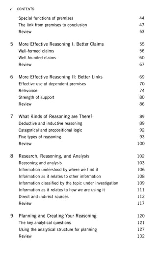 Vi CONTENTS
Special functions of premises 44
The link from premises to conclusion 47
Review 53
5 More Effective Reasoning I: Better Claims 55
Well-formed claims 56
Well-founded claims 60
Review 67
6 More Effective Reasoning II: Better Links 69
Effective use of dependent premises 70
Relevance 74
Strength of support 80
Review 86
7 What Kinds of Reasoning are There? 89
Deductive and inductive reasoning 89
Categorical and propositional logic 92
Five types of reasoning 93
Review 100
8 Research, Reasoning, and Analysis 102
Reasoning and analysis 103
Information understood by where we find it 106
Information as it relates to other information 108
Information classified by the topic under investigation 109
Information as it relates to how we are using it 1 1 1
Direct and indirect sources 1 1 3
Review 1 1 7
9 Planning and Creating Your Reasoning 120
The key analytical questions 1 2 1
Using the analytical structure for planning 127
Review 132
 