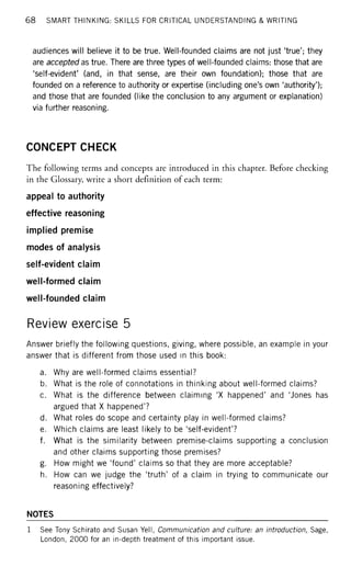 68 SMART THINKING: SKILLS FOR CRITICAL UNDERSTANDING & WRITING
audiences will believe it to be true. Well-founded claims are not just 'true'; they
are accepted as true. There are three types of well-founded claims: those that are
'self-evident' (and, in that sense, are their own foundation); those that are
founded on a reference to authority or expertise (including one's own 'authority');
and those that are founded (like the conclusion to any argument or explanation)
via further reasoning.
CONCEPT CHECK
The following terms and concepts are introduced in this chapter. Before checking
in the Glossary, write a short definition of each term:
appeal to authority
effective reasoning
implied premise
modes of analysis
self-evident claim
well-formed claim
well-founded claim
Review exercise 5
Answer briefly the following questions, giving, where possible, an example in your
answer that is different from those used in this book:
a. Why are well-formed claims essential?
b. What is the role of connotations in thinking about well-formed claims?
c. What is the difference between claiming 'X happened' and 'Jones has
argued that X happened'?
d. What roles do scope and certainty play in well-formed claims?
e. Which claims are least likely to be 'self-evident'?
f. What is the similarity between premise-claims supporting a conclusion
and other claims supporting those premises?
g. How might we 'found' claims so that they are more acceptable?
h. How can we judge the 'truth' of a claim in trying to communicate our
reasoning effectively?
NOTES
1 See Tony Schirato and Susan Yell, Communication and culture: an introduction, Sage,
London, 2000 for an in-depth treatment of this important issue.
 