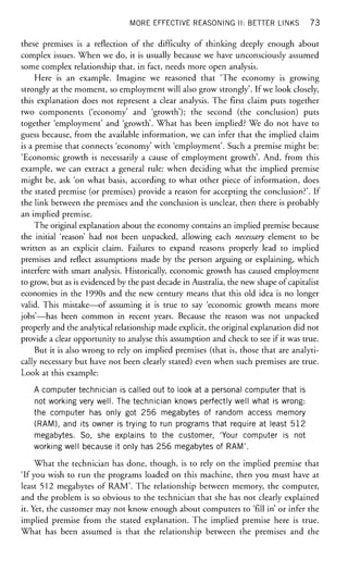 MORE EFFECTIVE REASONING II: BETTER LINKS 73
these premises is a reflection of the difficulty of thinking deeply enough about
complex issues. When we do, it is usually because we have unconsciously assumed
some complex relationship that, in fact, needs more open analysis.
Here is an example. Imagine we reasoned that 'The economy is growing
strongly at the moment, so employment will also grow strongly'. If we look closely,
this explanation does not represent a clear analysis. The first claim puts together
two components ('economy' and 'growth'); the second (the conclusion) puts
together 'employment' and 'growth'. What has been implied? We do not have to
guess because, from the available information, we can infer that the implied claim
is a premise that connects 'economy' with 'employment'. Such a premise might be:
'Economic growth is necessarily a cause of employment growth'. And, from this
example, we can extract a general rule: when deciding what the implied premise
might be, ask 'on what basis, according to what other piece of information, does
the stated premise (or premises) provide a reason for accepting the conclusion?'. If
the link between the premises and the conclusion is unclear, then there is probably
an implied premise.
The original explanation about the economy contains an implied premise because
the initial 'reason' had not been unpacked, allowing each necessary element to be
written as an explicit claim. Failures to expand reasons properly lead to implied
premises and reflect assumptions made by the person arguing or explaining, which
interfere with smart analysis. Historically, economic growth has caused employment
to grow, but as is evidenced by the past decade in Australia, the new shape of capitalist
economies in the 1990s and the new century means that this old idea is no longer
valid. This mistake—of assuming it is true to say 'economic growth means more
jobs'—has been common in recent years. Because the reason was not unpacked
properly and the analytical relationship made explicit, the original explanation did not
provide a clear opportunity to analyse this assumption and check to see if it was true.
But it is also wrong to rely on implied premises (that is, those that are analyti-
cally necessary but have not been clearly stated) even when such premises are true.
Look at this example:
A computer technician is called out to look at a personal computer that is
not working very well. The technician knows perfectly well what is wrong:
the computer has only got 256 megabytes of random access memory
(RAM), and its owner is trying to run programs that require at least 512
megabytes. So, she explains to the customer, 'Your computer is not
working well because it only has 256 megabytes of RAM'.
What the technician has done, though, is to rely on the implied premise that
'If you wish to run the programs loaded on this machine, then you must have at
least 512 megabytes of RAM'. The relationship between memory, the computer,
and the problem is so obvious to the technician that she has not clearly explained
it. Yet, the customer may not know enough about computers to 'fill in' or infer the
implied premise from the stated explanation. The implied premise here is true.
What has been assumed is that the relationship between the premises and the
 