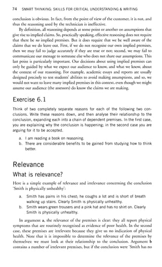 74 SMART THINKING: SKILLS FOR CRITICAL UNDERSTANDING & WRITING
conclusion is obvious. In fact, from the point of view of the customer, it is not, and
thus the reasoning used by the technician is ineffective.
By definition, all reasoning depends at some point or another on assumptions that
give rise to implied claims. So, practically speaking, effective reasoning does not require
that there be no implied premises. But it does require that we be well aware of the
claims that we do leave out. First, if we do not recognise our own implied premises,
then we may fail to judge accurately if they are true or not; second, we may fail to
communicate our message to someone else who does not share our assumptions. This
last point is particularly important. Our decisions about using implied premises can
only be guided by what we expect our audience to know, and what we know, about
the context of our reasoning. For example, academic essays and reports are usually
designed precisely to test students' abilities to avoid making assumptions, and so, we
would not want to leave many implied premises in this context, even though we might
assume our audience (the assessors) do know the claims we are making.
Exercise 6.1
Think of two completely separate reasons for each of the following two con-
clusions. Write these reasons down, and then analyse their relationship to the
conclusion, expanding each into a chain of dependent premises. In the first case,
you are explaining why the conclusion is happening; in the second case you are
arguing for it to be accepted.
a. I am reading a book on reasoning.
b. There are considerable benefits to be gained from studying how to think
better.
Relevance
What is relevance?
Here is a simple example of relevance and irrelevance concerning the conclusion
'Smith is physically unhealthy':
a. Smith has pains in his chest; he coughs a lot and is short of breath
walking up stairs. Clearly Smith is physically unhealthy.
b. Smith wears green trousers and a pink hat and has no shirt on. Clearly
Smith is physically unhealthy.
In argument a, the relevance of the premises is clear: they all report physical
symptoms that are routinely recognised as evidence of poor health. In the second
case, these premises are irrelevant because they give us no indication of physical
health. Note that it is impossible to determine the relevance of the premises by
themselves: we must look at their relationship to the conclusion. Argument b
contains a number of irrelevant premises, but if the conclusion were 'Smith has no
 