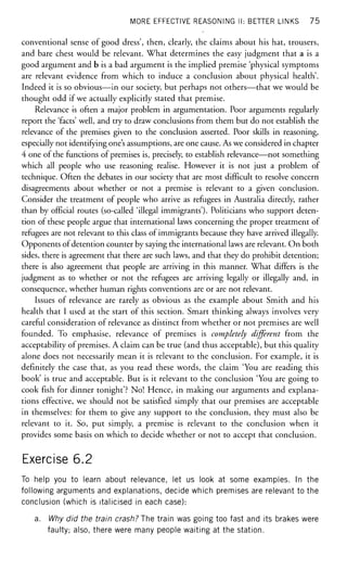 MORE EFFECTIVE REASONING II: BETTER LINKS 75
conventional sense of good dress', then, clearly, the claims about his hat, trousers,
and bare chest would be relevant. What determines the easy judgment that a is a
good argument and b is a bad argument is the implied premise 'physical symptoms
are relevant evidence from which to induce a conclusion about physical health'.
Indeed it is so obvious—in our society, but perhaps not others—that we would be
thought odd if we actually explicitly stated that premise.
Relevance is often a major problem in argumentation. Poor arguments regularly
report the 'facts' well, and try to draw conclusions from them but do not establish the
relevance of the premises given to the conclusion asserted. Poor skills in reasoning,
especially not identifying one's assumptions, are one cause. As we considered in chapter
4 one of the functions of premises is, precisely, to establish relevance—not something
which all people who use reasoning realise. However it is not just a problem of
technique. Often the debates in our society that are most difficult to resolve concern
disagreements about whether or not a premise is relevant to a given conclusion.
Consider the treatment of people who arrive as refugees in Australia directly, rather
than by official routes (so-called 'illegal immigrants'). Politicians who support deten-
tion of these people argue that international laws concerning the proper treatment of
refugees are not relevant to this class of immigrants because they have arrived illegally.
Opponents of detention counter by saying the international laws are relevant. On both
sides, there is agreement that there are such laws, and that they do prohibit detention;
there is also agreement that people are arriving in this manner. What differs is the
judgment as to whether or not the refugees are arriving legally or illegally and, in
consequence, whether human rights conventions are or are not relevant.
Issues of relevance are rarely as obvious as the example about Smith and his
health that I used at the start of this section. Smart thinking always involves very
careful consideration of relevance as distinct from whether or not premises are well
founded. To emphasise, relevance of premises is completely different from the
acceptability of premises. A claim can be true (and thus acceptable), but this quality
alone does not necessarily mean it is relevant to the conclusion. For example, it is
definitely the case that, as you read these words, the claim 'You are reading this
book' is true and acceptable. But is it relevant to the conclusion 'You are going to
cook fish for dinner tonight'? No! Hence, in making our arguments and explana-
tions effective, we should not be satisfied simply that our premises are acceptable
in themselves: for them to give any support to the conclusion, they must also be
relevant to it. So, put simply, a premise is relevant to the conclusion when it
provides some basis on which to decide whether or not to accept that conclusion.
Exercise 6.2
To help you to learn about relevance, let us look at some examples. In the
following arguments and explanations, decide which premises are relevant to the
conclusion (which is italicised in each case):
a. Why did the train crash? The train was going too fast and its brakes were
faulty; also, there were many people waiting at the station.
 