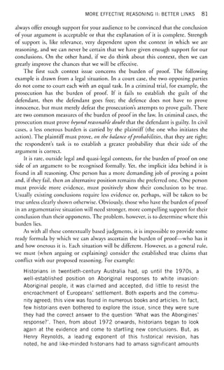 MORE EFFECTIVE REASONING II: BETTER LINKS 8 1
always offer enough support for your audience to be convinced that the conclusion
of your argument is acceptable or that the explanation of it is complete. Strength
of support is, like relevance, very dependent upon the context in which we are
reasoning, and we can never be certain that we have given enough support for our
conclusions. On the other hand, if we do think about this context, then we can
greatly improve the chances that we will be effective.
The first such context issue concerns the burden of proof. The following
example is drawn from a legal situation. In a court case, the two opposing parties
do not come to court each with an equal task. In a criminal trial, for example, the
prosecution has the burden of proof. If it fails to establish the guilt of the
defendant, then the defendant goes free; the defence does not have to prove
innocence, but must merely defeat the prosecution's attempts to prove guilt. There
are two common measures of the burden of proof in the law. In criminal cases, the
prosecution must prove beyond reasonable doubt that the defendant is guilty. In civil
cases, a less onerous burden is carried by the plaintiff (the one who initiates the
action). The plaintiff must prove, on the balance of probabilities, that they are right;
the respondent's task is to establish a greater probability that their side of the
argument is correct.
It is rare, outside legal and quasi-legal contexts, for the burden of proof on one
side of an argument to be recognised formally. Yet, the implicit idea behind it is
found in all reasoning. One person has a more demanding job of proving a point
and, if they fail, then an alternative position remains the preferred one. One person
must provide more evidence, must positively show their conclusion to be true.
Usually existing conclusions require less evidence or, perhaps, will be taken to be
true unless clearly shown otherwise. Obviously, those who have the burden of proof
in an argumentative situation will need stronger, more compelling support for their
conclusion than their opponents. The problem, however, is to determine where this
burden lies.
As with all these contextually based judgments, it is impossible to provide some
ready formula by which we can always ascertain the burden of proof—who has it
and how onerous it is. Each situation will be different. However, as a general rule,
we must (when arguing or explaining) consider the established true claims that
conflict with our proposed reasoning. For example:
Historians in twentieth-century Australia had, up until the 1970s, a
well-established position on Aboriginal responses to white invasion:
Aboriginal people, it was claimed and accepted, did little to resist the
encroachment of Europeans' settlement. Both experts and the commu-
nity agreed; this view was found in numerous books and articles. In fact,
few historians even bothered to explore the issue, since they were sure
they had the correct answer to the question 'What was the Aborigines'
response?'. Then, from about 1972 onwards, historians began to look
again at the evidence and come to startling new conclusions. But, as
Henry Reynolds, a leading exponent of this historical revision, has
noted, he and like-minded historians had to amass significant amounts
 