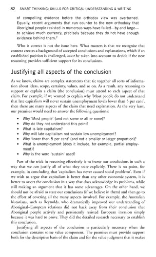 82 SMART THINKING: SKILLS FOR CRITICAL UNDERSTANDING & WRITING
of compelling evidence before the orthodox view was overturned.
Equally, recent arguments that run counter to the new orthodoxy that
Aboriginal people resisted in numerous ways have failed—by and large—
to achieve much currency, precisely because they do not have enough
evidence behind them.2
Who is correct is not the issue here. What matters is that we recognise that
context creates a background of accepted conclusions and explanations, which if an
established position is challenged, must be taken into account to decide if the new
reasoning provides sufficient support for its conclusions.
Justifying all aspects of the conclusion
As we know, claims are complex statements that tie together all sorts of informa-
tion about ideas, scope, certainty, values, and so on. As a result, any reasoning to
support or explain a claim (the conclusion) must attend to each aspect of that
claim. For example, if we wanted to explain why 'Most people do not understand
that late capitalism will never sustain unemployment levels lower than 5 per cent',
then there are many aspects of the claim that need explanation. At the very least,
our premises would need to answer the following questions:
• Why 'Most people' (and not some or all or none)?
• Why do they not understand this point?
• What is late capitalism?
• Why will late capitalism not sustain low unemployment?
• Why 'lower than 5 per cent' (and not a smaller or larger proportion)?
• What is unemployment (does it include, for example, partial employ-
ment)?
• Why is the word 'sustain' used?
Part of the trick in reasoning effectively is to frame our conclusions in such a
way that we can justify all of what they state explicitly. There is no point, for
example, in concluding that 'capitalism has never caused social problems'. Even if
we wish to argue that capitalism is better than any other economic system, it is
better to assert the conclusion in a way that does acknowledge its problems, while
still making an argument that it has some advantages. On the other hand, we
should not be afraid to state our conclusions (if we believe in them) and then go to
the effort of covering all the many aspects involved. For example, the Australian
historians, such as Reynolds, who dramatically improved our understanding of
Aboriginal-European relations did not back away from their conclusion that
Aboriginal people actively and persistently resisted European invasion simply
because it was hard to prove. They did the detailed research necessary to establish
this conclusion.
Justifying all aspects of the conclusion is particularly necessary when the
conclusion contains some value component. The premises must provide support
both for the descriptive basis of the claim and for the value judgment that it makes
 