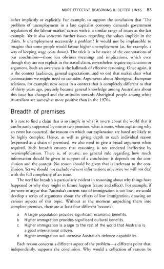 MORE EFFECTIVE REASONING II: BETTER LINKS 83
either implicitly or explicitly. For example, to support the conclusion that 'The
problem of unemployment in a late capitalist economy demands government
regulation of the labour market' carries with it a similar range of issues as the last
example. Yet it also concerns further issues regarding the values implicit in the
claim. Is unemployment necessarily a problem? It would not be implausible to
imagine that some people would favour higher unemployment (as, for example, a
way of keeping wage costs down). The trick is to be aware of the connotations of
our conclusions—those less obvious meanings and implications, which even
though they are not explicit in the stated claim, nevertheless require explanation or
argument. Such an awareness is the hallmark of effective reasoning. Once again, it
is the context (audience, general expectations, and so on) that makes clear what
connotations we might need to consider. Arguments about Aboriginal-European
relations, for example, now occur in a context that is completely different to that
of thirty years ago, precisely because general knowledge among Australians about
this issue has changed and the attitudes towards Aboriginal people among white
Australians are somewhat more positive than in the 1970s.
Breadth of premises
It is rare to find a claim that is so simple in what it asserts about the world that it
can be easily supported by one or two premises; what is more, when explaining why
an event has occurred, the reasons on which our explanation are based are likely to
be highly complex. Hence, as well as giving depth to each individual reason
(expressed as a chain of premises), we also need to give a broad argument when
required. Such breadth ensures that reasoning is not rendered ineffective by
oversimplification. There is, of course, no general rule regarding how much
information should be given in support of a conclusion: it depends on the con-
clusion and the context. No reason should be given that is irrelevant to the con-
clusion. Yet we should not exclude relevant information; otherwise we will not deal
with the full complexity of an issue.
The need for breadth is particularly evident in reasoning about why things have
happened or why they might in future happen (cause and effect). For example, if
we were to argue that Australia's current rate of immigration is too low', we could
develop a series of arguments about the effects of low immigration, drawing on
various aspects of this topic. Without at the moment unpacking them into
complete premises, there are at least four different 'reasons':
a A larger population provides significant economic benefits.
b Higher immigration provides significant cultural benefits.
c Higher immigration is a sign to the rest of the world that Australia is
a good international citizen,
d Higher immigration will increase Australia's defence capabilities.
Each reason concerns a different aspect of the problem—a different point that,
independently, supports the conclusion. Why would a collection of reasons be
 