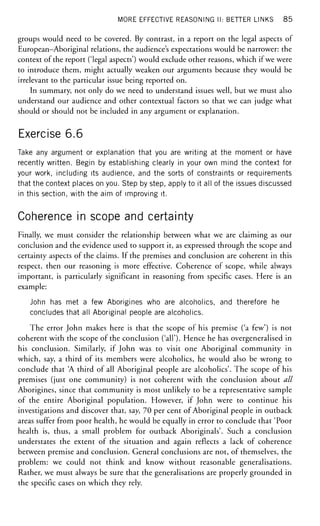 MORE EFFECTIVE REASONING II: BETTER LINKS 85
groups would need to be covered. By contrast, in a report on the legal aspects of
European-Aboriginal relations, the audience's expectations would be narrower: the
context of the report ('legal aspects') would exclude other reasons, which if we were
to introduce them, might actually weaken our arguments because they would be
irrelevant to the particular issue being reported on.
In summary, not only do we need to understand issues well, but we must also
understand our audience and other contextual factors so that we can judge what
should or should not be included in any argument or explanation.
Exercise 6.6
Take any argument or explanation that you are writing at the moment or have
recently written. Begin by establishing clearly in your own mind the context for
your work, including its audience, and the sorts of constraints or requirements
that the context places on you. Step by step, apply to it all of the issues discussed
in this section, with the aim of improving it.
Coherence in scope and certainty
Finally, we must consider the relationship between what we are claiming as our
conclusion and the evidence used to support it, as expressed through the scope and
certainty aspects of the claims. If the premises and conclusion are coherent in this
respect, then our reasoning is more effective. Coherence of scope, while always
important, is particularly significant in reasoning from specific cases. Here is an
example:
John has met a few Aborigines who are alcoholics, and therefore he
concludes that all Aboriginal people are alcoholics.
The error John makes here is that the scope of his premise ('a few') is not
coherent with the scope of the conclusion ('all'). Hence he has overgeneralised in
his conclusion. Similarly, if John was to visit one Aboriginal community in
which, say, a third of its members were alcoholics, he would also be wrong to
conclude that A third of all Aboriginal people are alcoholics'. The scope of his
premises (just one community) is not coherent with the conclusion about all
Aborigines, since that community is most unlikely to be a representative sample
of the entire Aboriginal population. However, if John were to continue his
investigations and discover that, say, 70 per cent of Aboriginal people in outback
areas suffer from poor health, he would be equally in error to conclude that 'Poor
health is, thus, a small problem for outback Aboriginals'. Such a conclusion
understates the extent of the situation and again reflects a lack of coherence
between premise and conclusion. General conclusions are not, of themselves, the
problem: we could not think and know without reasonable generalisations.
Rather, we must always be sure that the generalisations are properly grounded in
the specific cases on which they rely.
 
