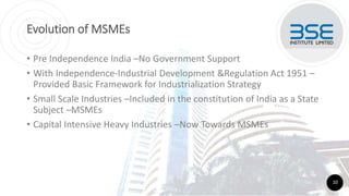 Evolution of MSMEs
• Pre Independence India –No Government Support
• With Independence-Industrial Development &Regulation Act 1951 –
Provided Basic Framework for Industrialization Strategy
• Small Scale Industries –Included in the constitution of India as a State
Subject –MSMEs
• Capital Intensive Heavy Industries –Now Towards MSMEs
10
 