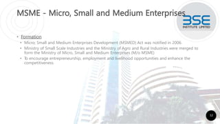MSME - Micro, Small and Medium Enterprises
• Formation
• Micro; Small and Medium Enterprises Development (MSMED) Act was notified in 2006.
• Ministry of Small Scale Industries and the Ministry of Agro and Rural Industries were merged to
form the Ministry of Micro, Small and Medium Enterprises (M/o MSME)
• T
o encourage entrepreneurship, employment and livelihood opportunities and enhance the
competitiveness
12
 