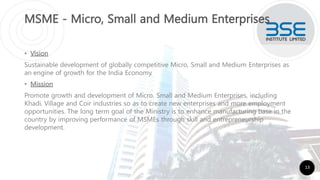 MSME - Micro, Small and Medium Enterprises
• Vision
Sustainable development of globally competitive Micro, Small and Medium Enterprises as
an engine of growth for the India Economy.
• Mission
Promote growth and development of Micro, Small and Medium Enterprises, including
Khadi, Village and Coir industries so as to create new enterprises and more employment
opportunities. The long term goal of the Ministry is to enhance manufacturing base in the
country by improving performance of MSMEs through skill and entrepreneurship
development.
13
 