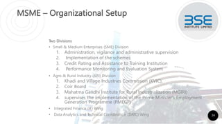 MSME – Organizational Setup
Two Divisions
• Small & Medium Enterprises (SME) Division
1. Administration, vigilance and administrative supervision
2. Implementation of the schemes
3. Credit Rating and Assistance to Training Institution
4. Performance Monitoring and Evaluation System
• Agro & Rural Industry (ARI) Division
1. Khadi and Village Industries Commission (KVIC),
2. Coir Board
3. Mahatma Gandhi Institute for Rural Industrialization (MGIRI)
4. supervises the implementation of the Prime Minister's Employment
Generation Programme (PMEGP)
• Integrated Finance (IF) Wing
• Data Analytics and T
echnical Coordination (DATC) Wing 24
 