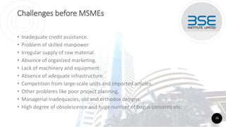 Challenges before MSMEs
• Inadequate credit assistance.
• Problem of skilled manpower
• Irregular supply of raw material.
• Absence of organized marketing.
• Lack of machinery and equipment.
• Absence of adequate infrastructure.
• Competition from large-scale units and imported articles.
• Other problems like poor project planning,
• Managerial inadequacies, old and orthodox designs,
• High degree of obsolescence and huge number of bogus concerns etc.
26
 