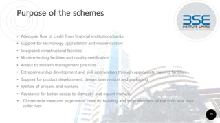 Purpose of the schemes
• Adequate flow of credit from financial institutions/banks
• Support for technology upgradation and modernization
• Integrated infrastructural facilities
• Modern testing facilities and quality certification
• Access to modern management practices
• Entrepreneurship development and skill upgradation through appropriate training facilities
• Support for product development, design intervention and packaging
• Welfare of artisans and workers
• Assistance for better access to domestic and export markets
• Cluster-wise measures to promote capacity-building and empowerment of the units and their
collectives
28
 