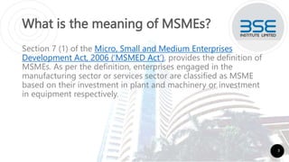 What is the meaning of MSMEs?
Section 7 (1) of the Micro, Small and Medium Enterprises
Development Act, 2006 (‘MSMED Act’), provides the definition of
MSMEs. As per the definition, enterprises engaged in the
manufacturing sector or services sector are classified as MSME
based on their investment in plant and machinery or investment
in equipment respectively.
3
 