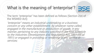 What is the meaning of ‘enterprise’?
The term “enterprise” has been defined as follows [Section 2(e) of
the MSMED Act]:
“enterprise” means an industrial undertaking or a business
concern or any other establishment, by whatever name called,
engaged in the manufacture or production of goods, in any
manner, pertaining to any industry specified in the First Schedule
to the Industries (Development and Regulation) Act, 1951 (55 of
1951) or engaged in providing or rendering of any service or
services;
4
 